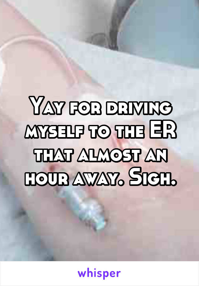 Yay for driving myself to the ER that almost an hour away. Sigh.