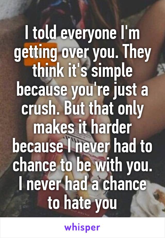 I told everyone I'm getting over you. They think it's simple because you're just a crush. But that only makes it harder because I never had to chance to be with you. I never had a chance to hate you