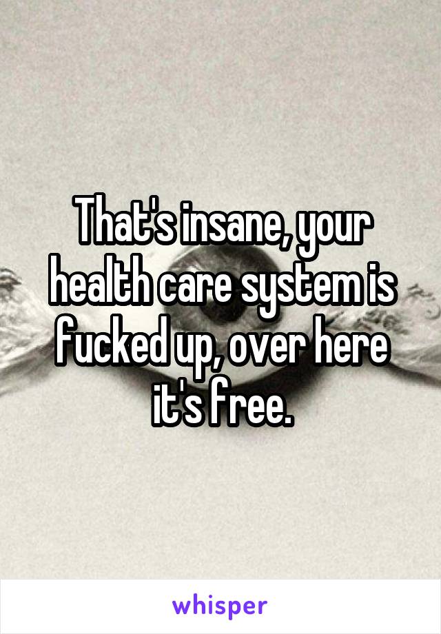 That's insane, your health care system is fucked up, over here it's free.