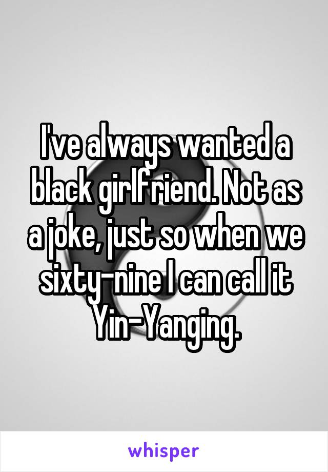 I've always wanted a black girlfriend. Not as a joke, just so when we sixty-nine I can call it Yin-Yanging.