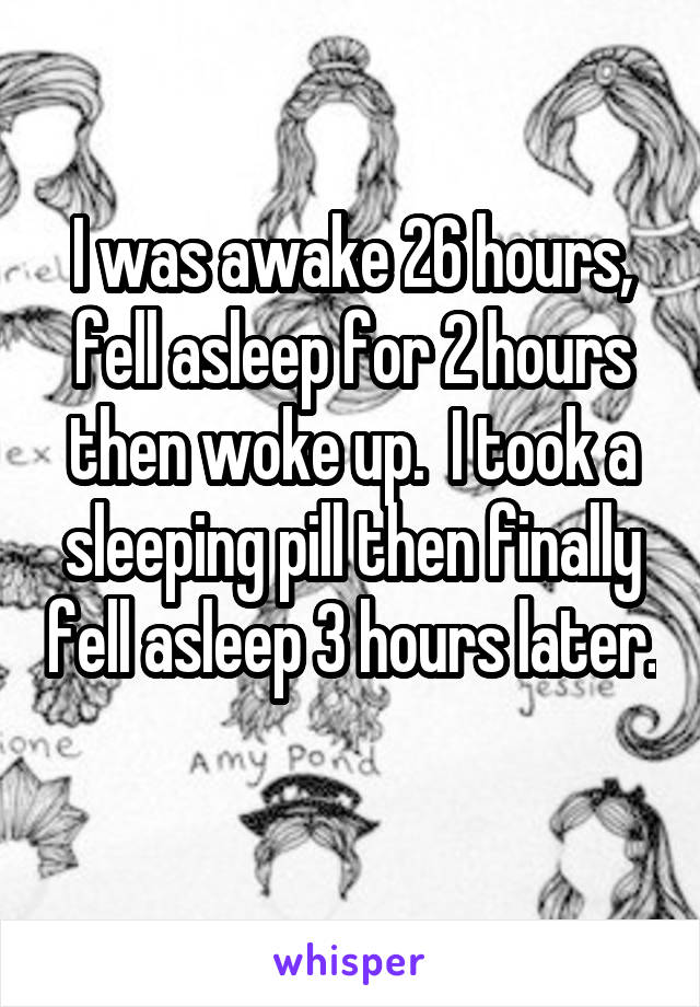 I was awake 26 hours, fell asleep for 2 hours then woke up.  I took a sleeping pill then finally fell asleep 3 hours later.  