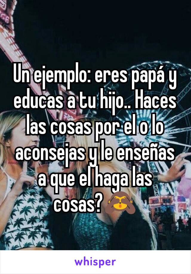 Un ejemplo: eres papá y educas a tu hijo.. Haces las cosas por el o lo aconsejas y le enseñas a que el haga las cosas?🙈