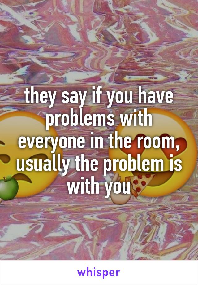 they say if you have problems with everyone in the room, usually the problem is with you