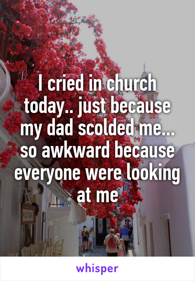 I cried in church today.. just because my dad scolded me... so awkward because everyone were looking at me