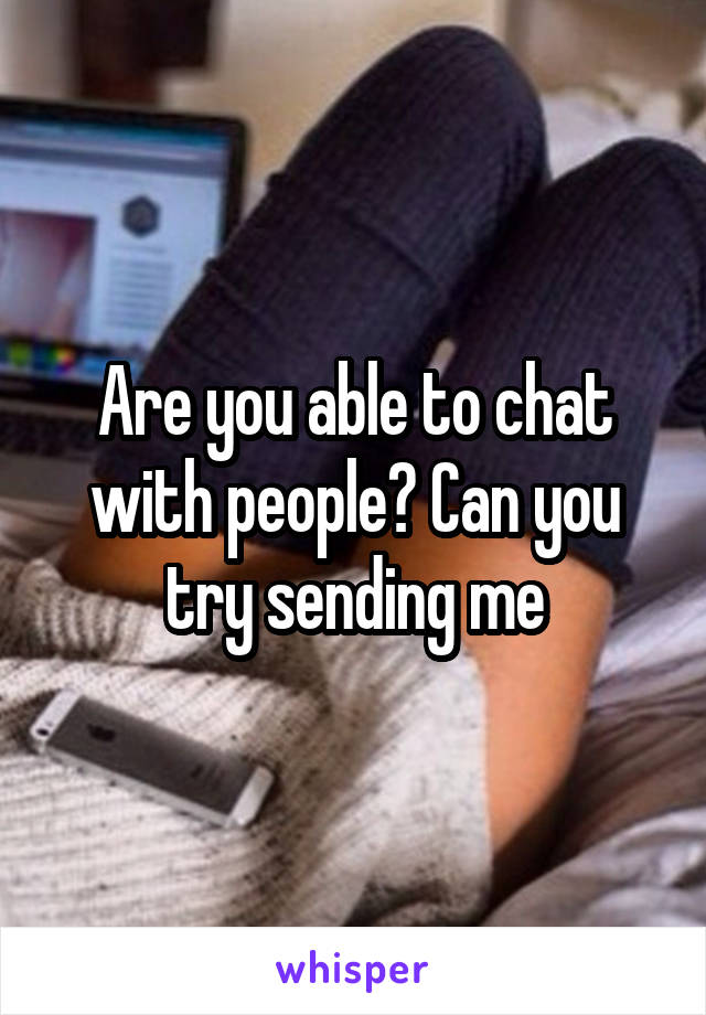 Are you able to chat with people? Can you try sending me