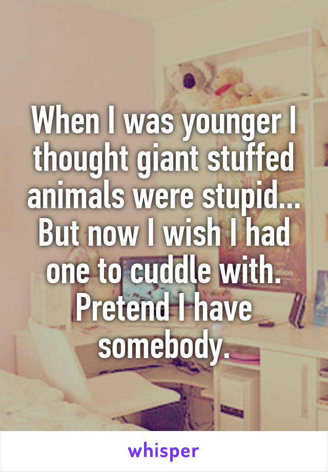 When I was younger I thought giant stuffed animals were stupid... But now I wish I had one to cuddle with.
Pretend I have somebody.