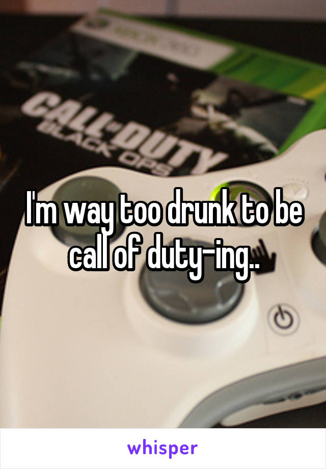 I'm way too drunk to be call of duty-ing..