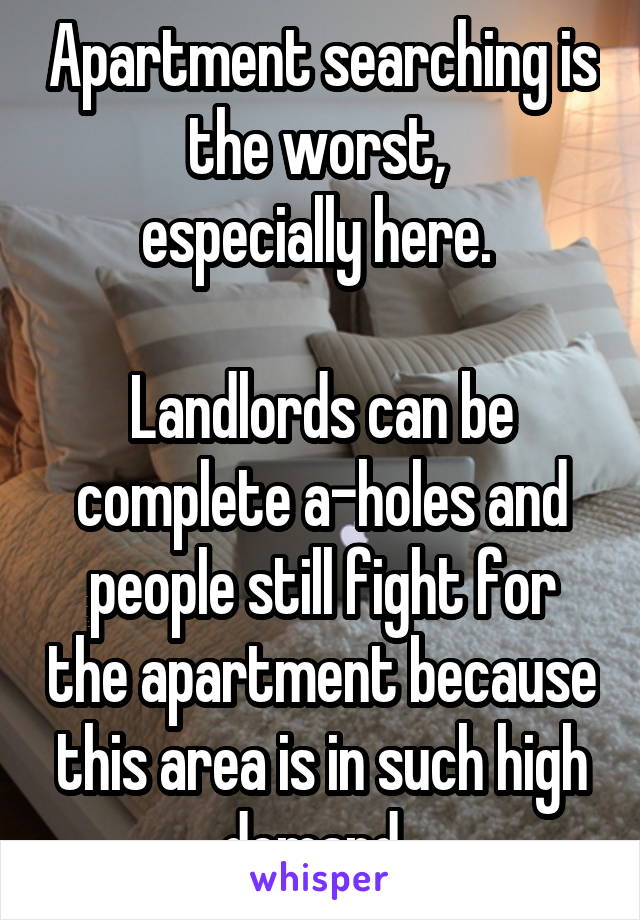 Apartment searching is the worst, 
especially here. 

Landlords can be complete a-holes and people still fight for the apartment because this area is in such high demand. 