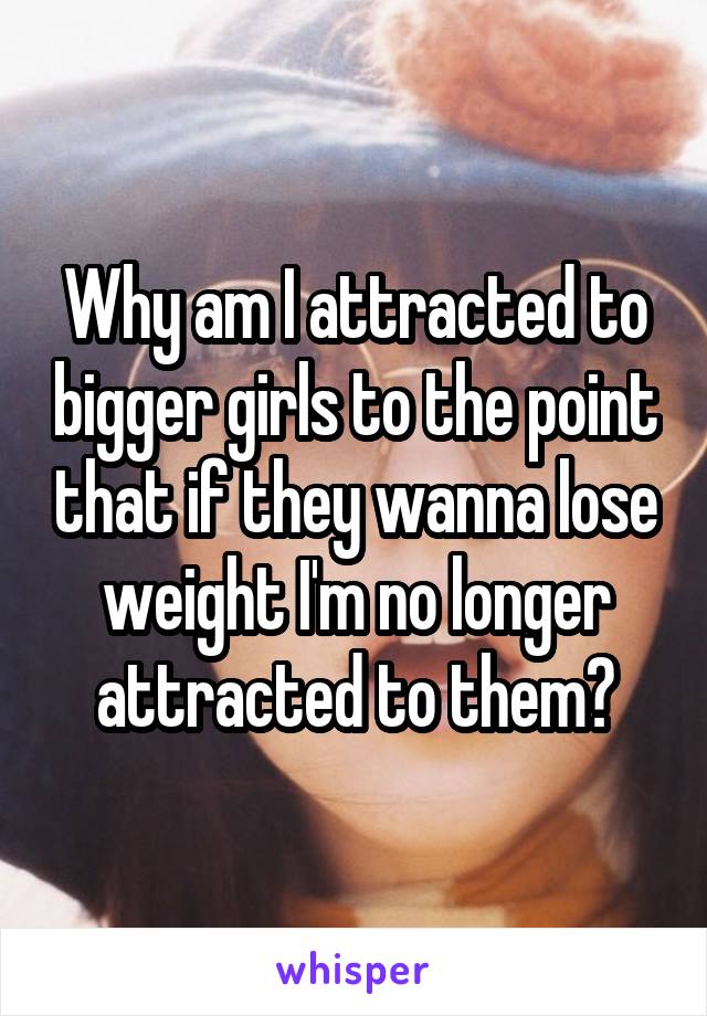 Why am I attracted to bigger girls to the point that if they wanna lose weight I'm no longer attracted to them?