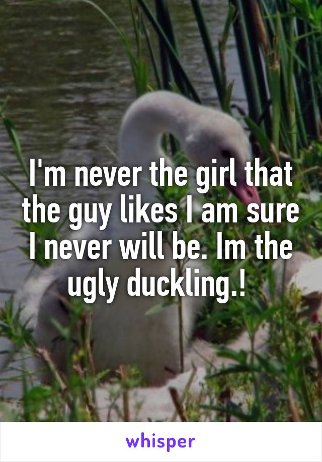 I'm never the girl that the guy likes I am sure I never will be. Im the ugly duckling.! 