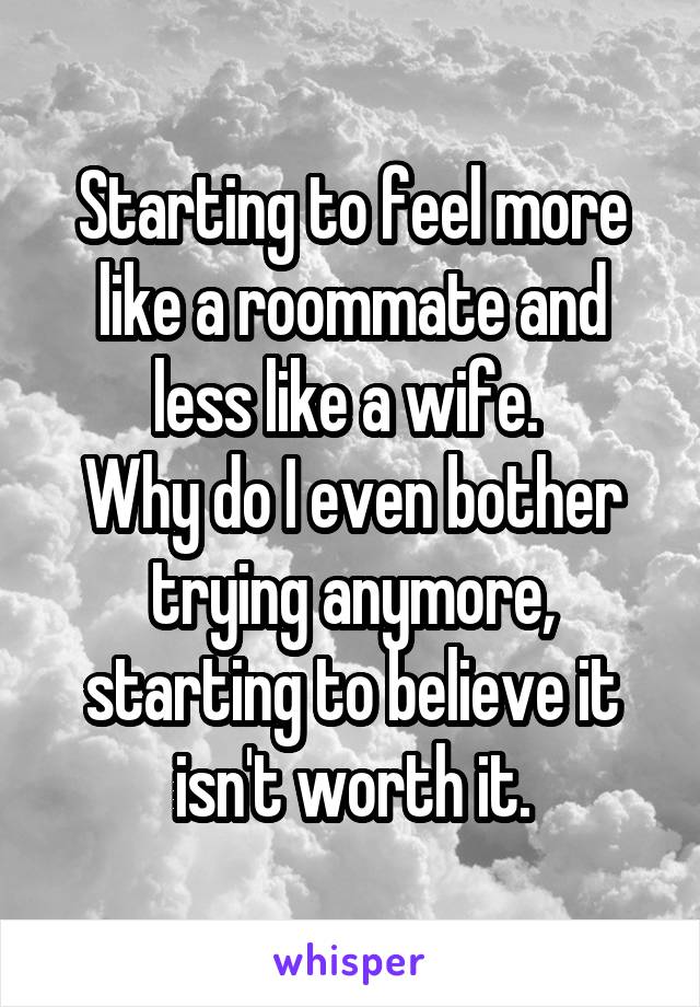 Starting to feel more like a roommate and less like a wife. 
Why do I even bother trying anymore, starting to believe it isn't worth it.