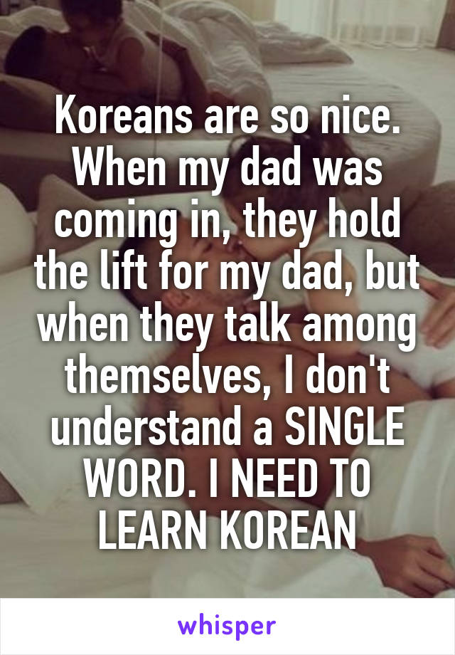 Koreans are so nice. When my dad was coming in, they hold the lift for my dad, but when they talk among themselves, I don't understand a SINGLE WORD. I NEED TO LEARN KOREAN