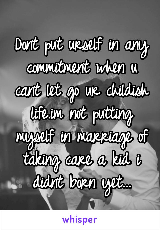 Dont put urself in any commitment when u cant let go ur childish life.im not putting myself in marriage of taking care a kid i didnt born yet...