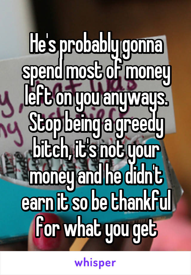 He's probably gonna spend most of money left on you anyways. Stop being a greedy bitch, it's not your money and he didn't earn it so be thankful for what you get