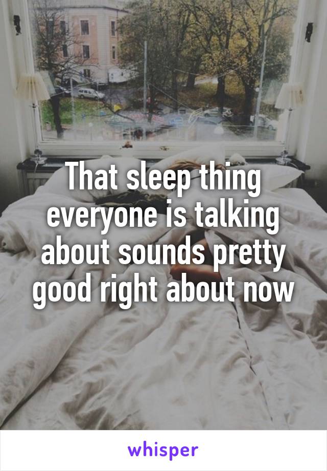 That sleep thing everyone is talking about sounds pretty good right about now