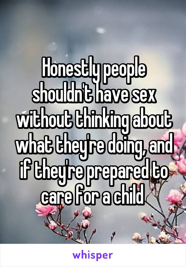 Honestly people shouldn't have sex without thinking about what they're doing, and if they're prepared to care for a child 