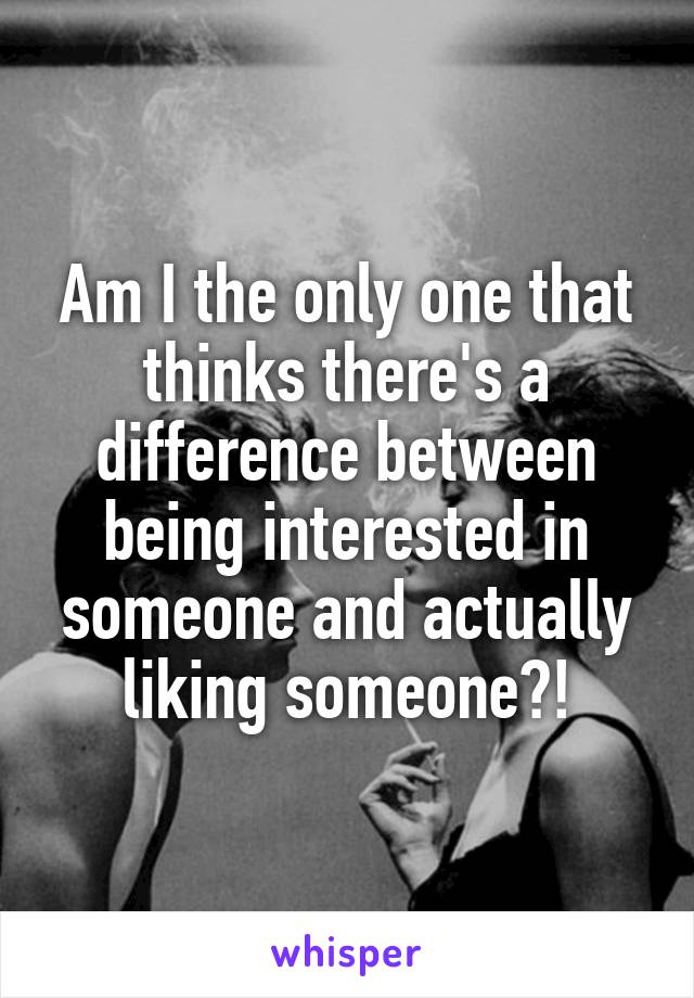 Am I the only one that thinks there's a difference between being interested in someone and actually liking someone?!