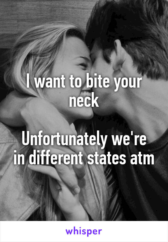 I want to bite your neck

Unfortunately we're in different states atm