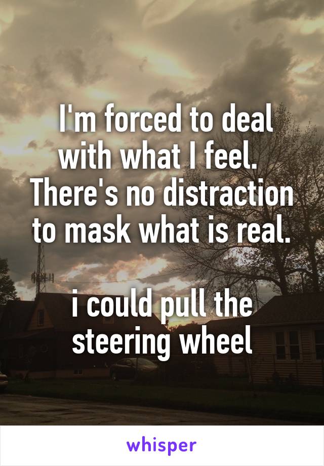  I'm forced to deal with what I feel. 
There's no distraction to mask what is real.

i could pull the steering wheel