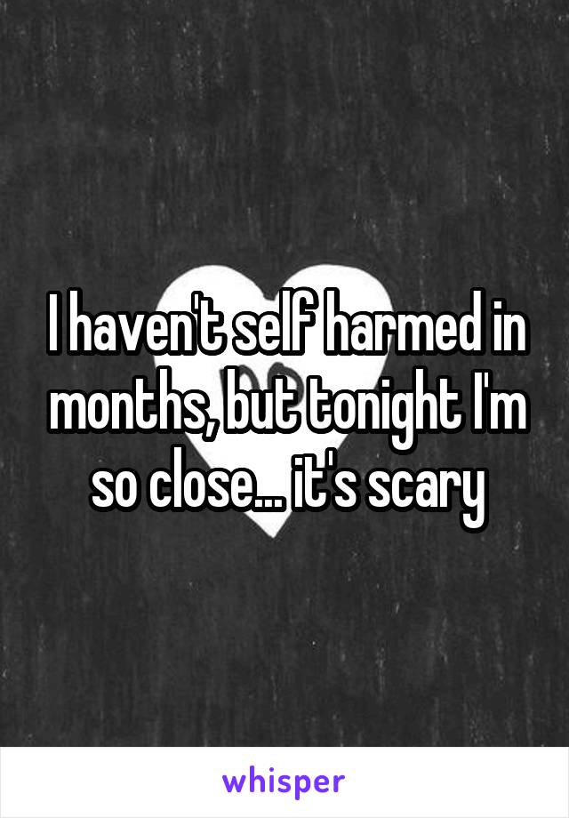 I haven't self harmed in months, but tonight I'm so close... it's scary