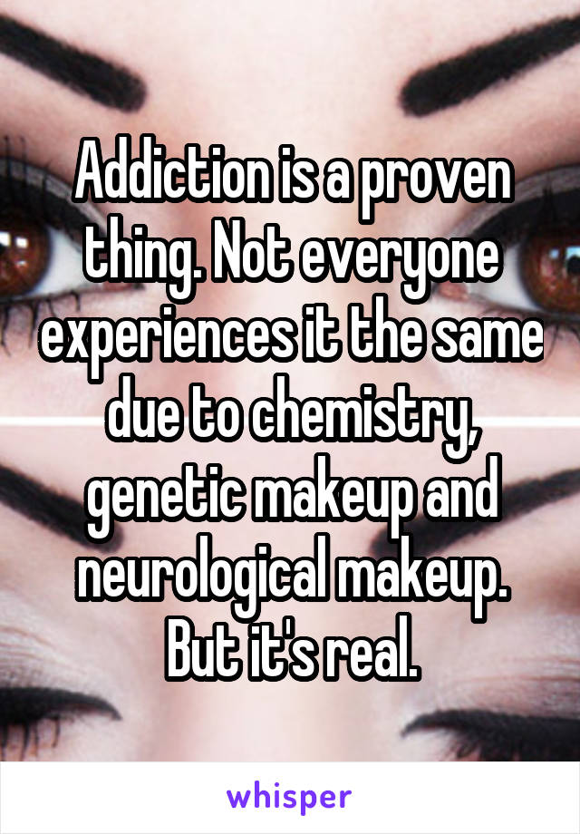 Addiction is a proven thing. Not everyone experiences it the same due to chemistry, genetic makeup and neurological makeup. But it's real.