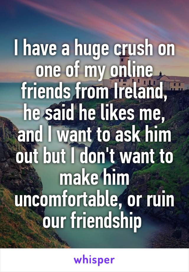 I have a huge crush on one of my online friends from Ireland, he said he likes me, and I want to ask him out but I don't want to make him uncomfortable, or ruin our friendship 