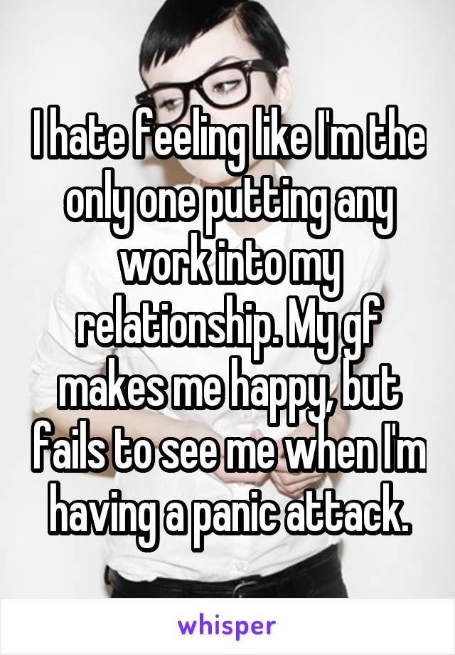 I hate feeling like I'm the only one putting any work into my relationship. My gf makes me happy, but fails to see me when I'm having a panic attack.