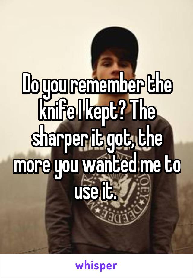 Do you remember the knife I kept? The sharper it got, the more you wanted me to use it. 