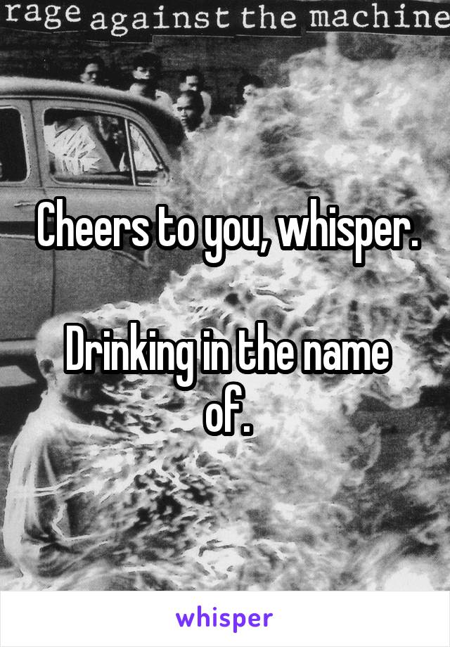 Cheers to you, whisper.

Drinking in the name of.