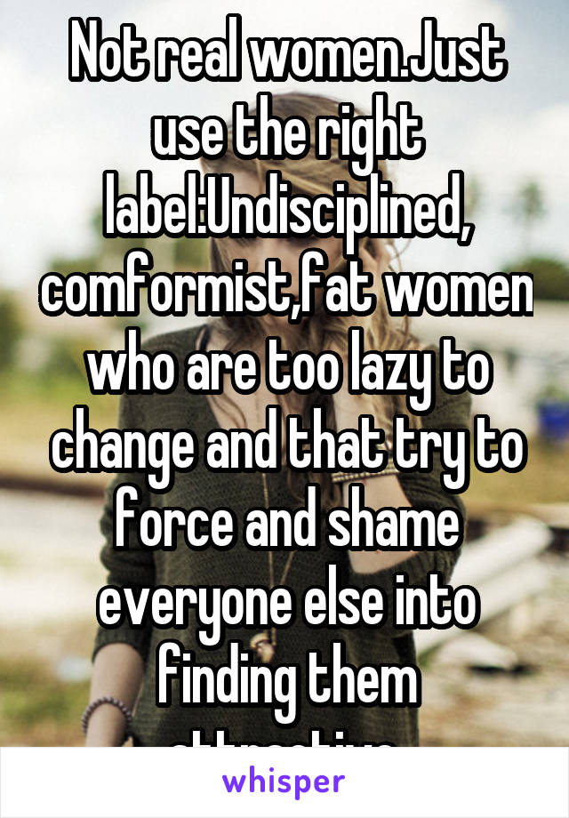 Not real women.Just use the right label:Undisciplined, comformist,fat women who are too lazy to change and that try to force and shame everyone else into finding them attractive 