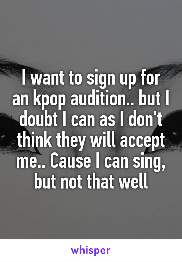 I want to sign up for an kpop audition.. but I doubt I can as I don't think they will accept me.. Cause I can sing, but not that well