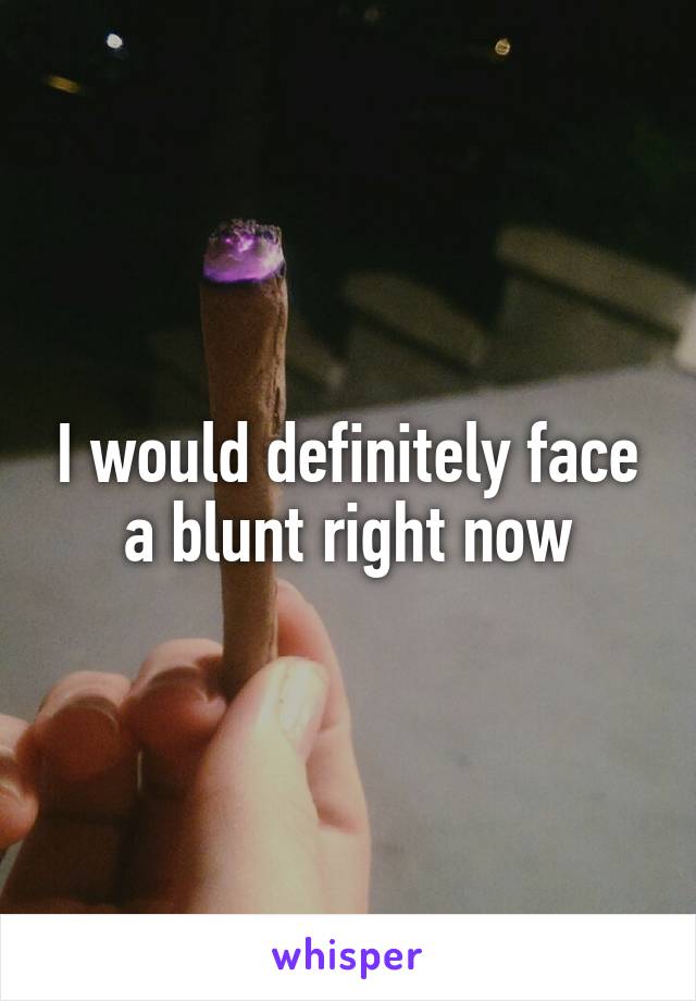 I would definitely face a blunt right now