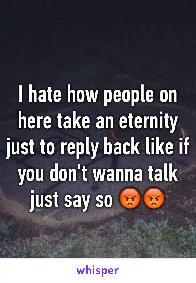 I hate how people on here take an eternity just to reply back like if you don't wanna talk just say so 😡😡