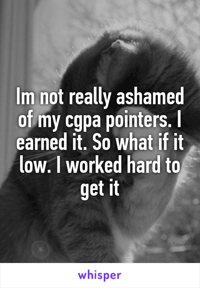 Im not really ashamed of my cgpa pointers. I earned it. So what if it low. I worked hard to get it