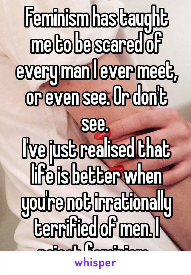 Feminism has taught me to be scared of every man I ever meet, or even see. Or don't see. 
I've just realised that life is better when you're not irrationally terrified of men. I reject feminism. 