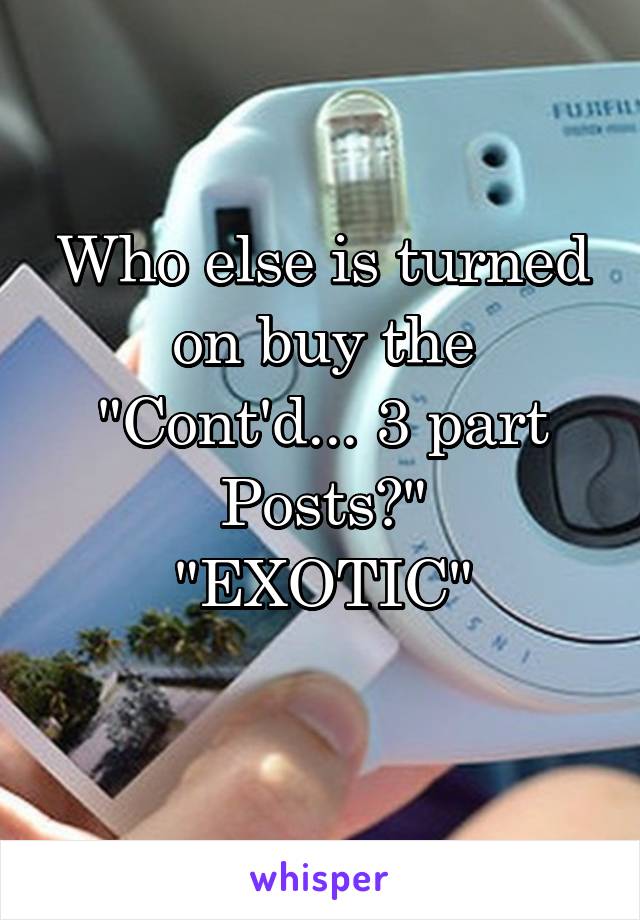 Who else is turned on buy the "Cont'd... 3 part
Posts?"
"EXOTIC"
