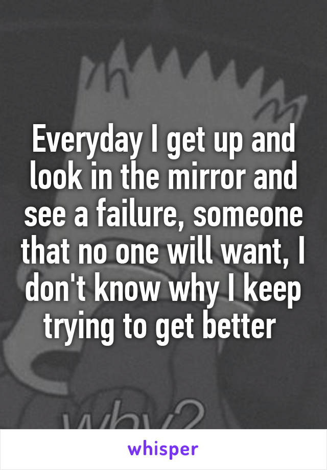 Everyday I get up and look in the mirror and see a failure, someone that no one will want, I don't know why I keep trying to get better 