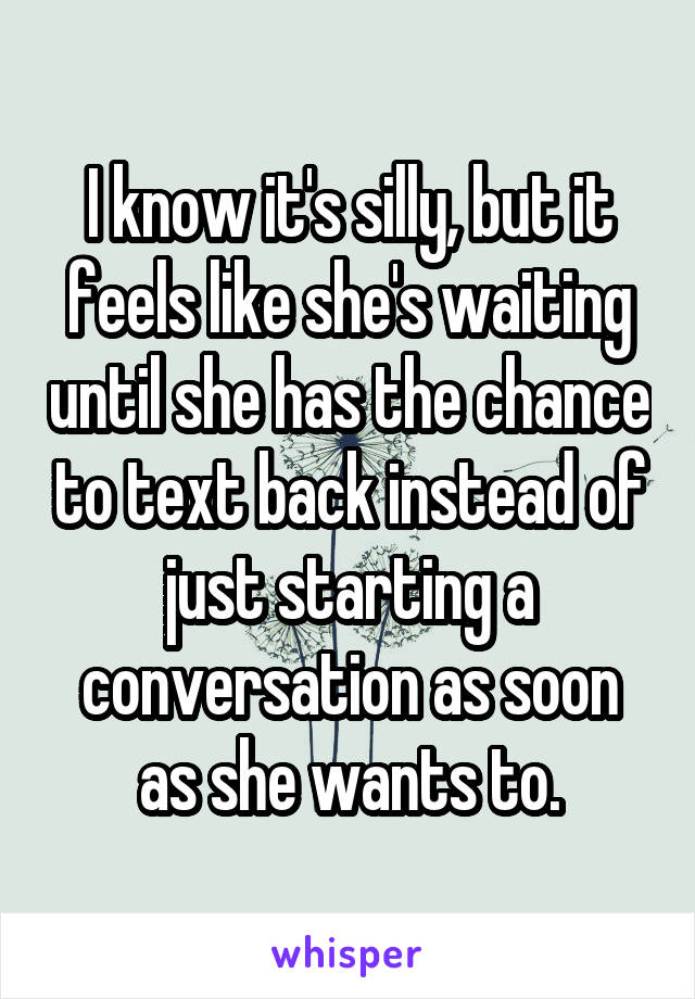 I know it's silly, but it feels like she's waiting until she has the chance to text back instead of just starting a conversation as soon as she wants to.