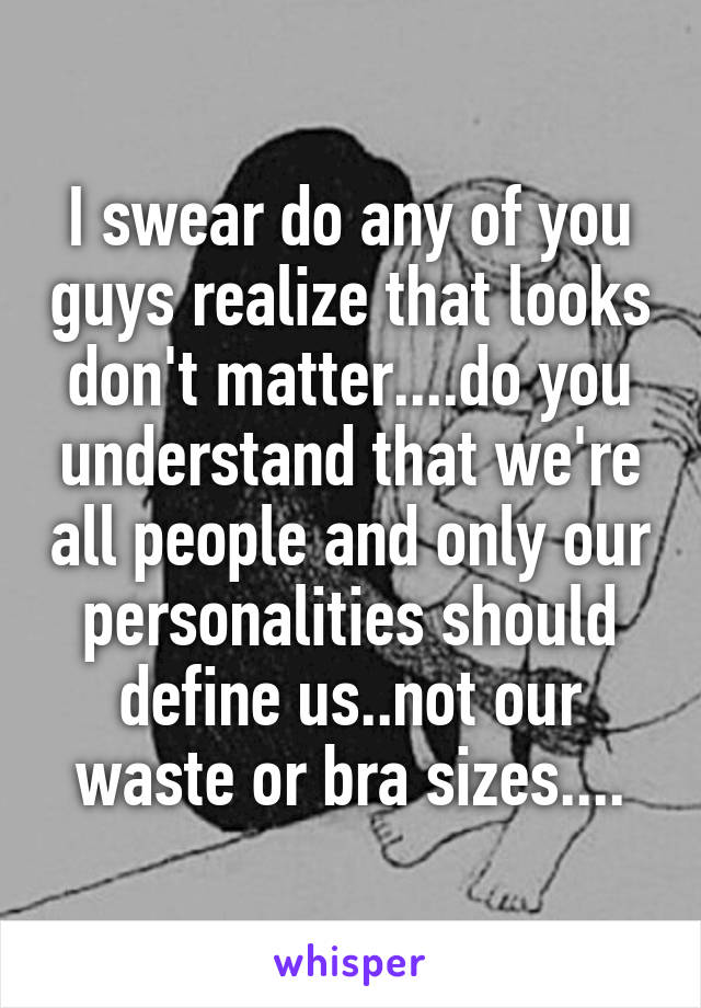 I swear do any of you guys realize that looks don't matter....do you understand that we're all people and only our personalities should define us..not our waste or bra sizes....