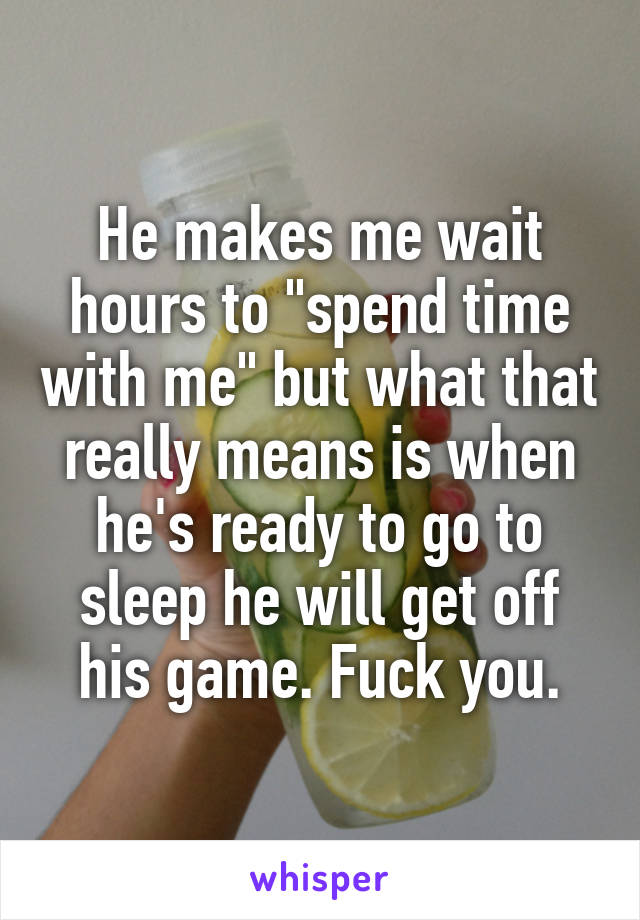 He makes me wait hours to "spend time with me" but what that really means is when he's ready to go to sleep he will get off his game. Fuck you.