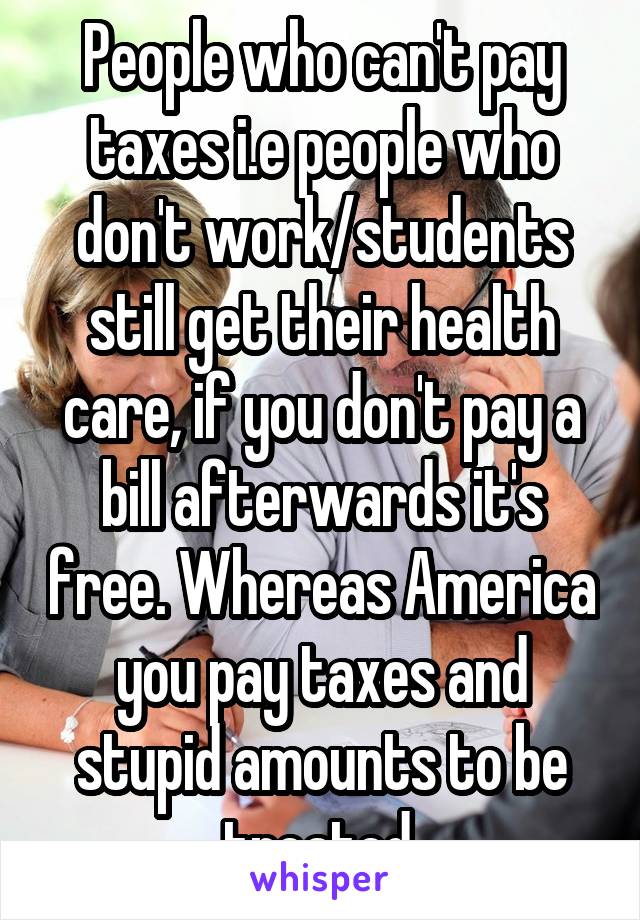 People who can't pay taxes i.e people who don't work/students still get their health care, if you don't pay a bill afterwards it's free. Whereas America you pay taxes and stupid amounts to be treated.