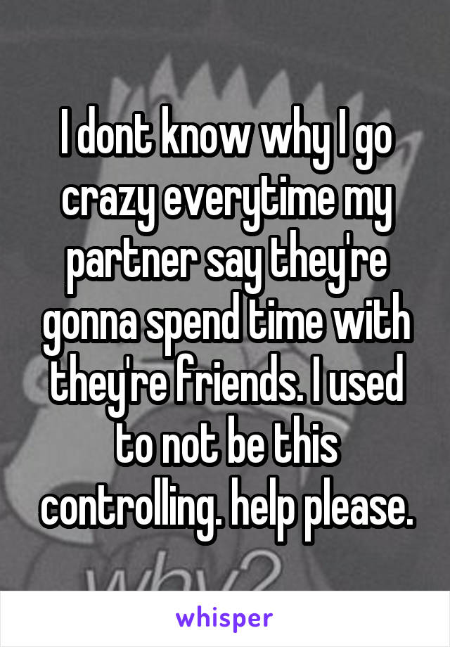 I dont know why I go crazy everytime my partner say they're gonna spend time with they're friends. I used to not be this controlling. help please.