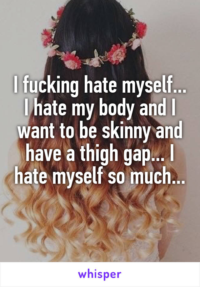 I fucking hate myself... I hate my body and I want to be skinny and have a thigh gap... I hate myself so much... 