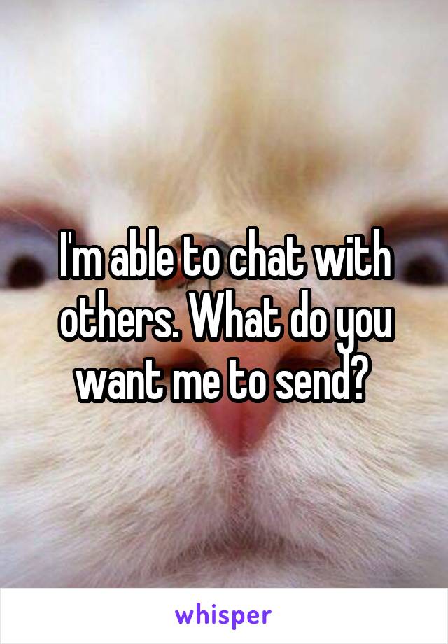 I'm able to chat with others. What do you want me to send? 