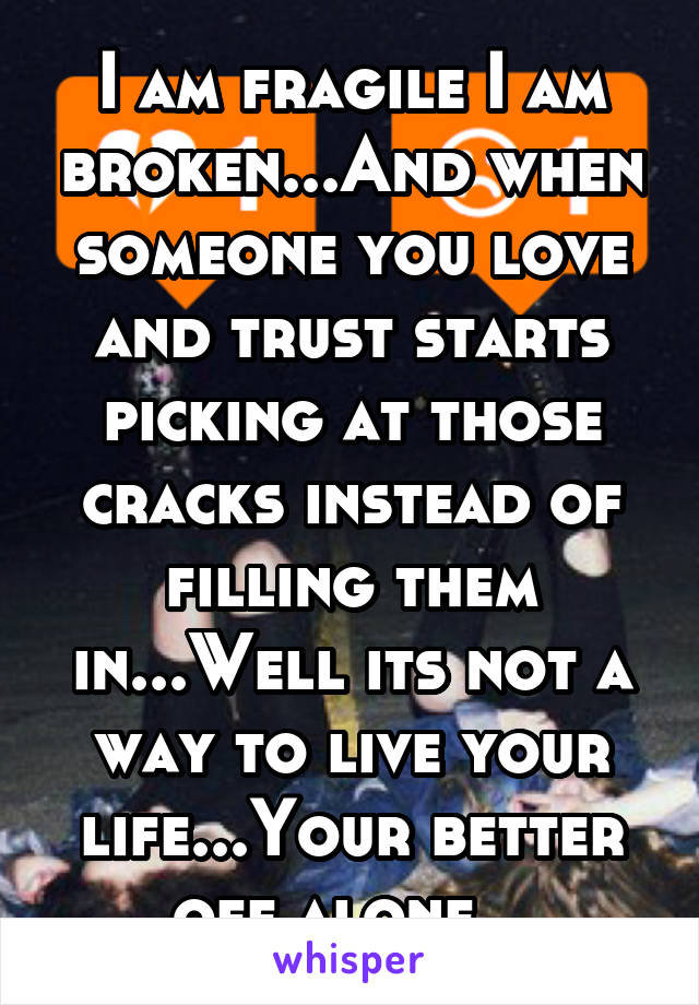 I am fragile I am broken...And when someone you love and trust starts picking at those cracks instead of filling them in...Well its not a way to live your life...Your better off alone...