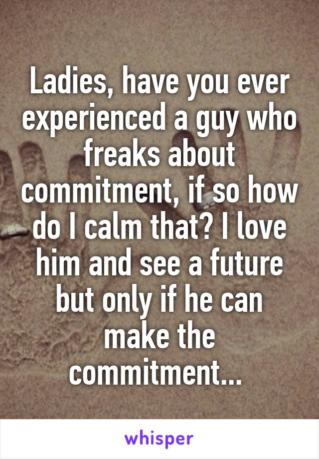 Ladies, have you ever experienced a guy who freaks about commitment, if so how do I calm that? I love him and see a future but only if he can make the commitment... 