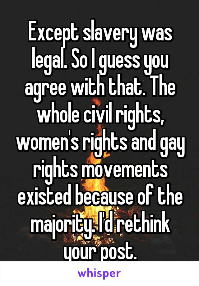 Except slavery was legal. So I guess you agree with that. The whole civil rights, women's rights and gay rights movements existed because of the majority. I'd rethink your post.