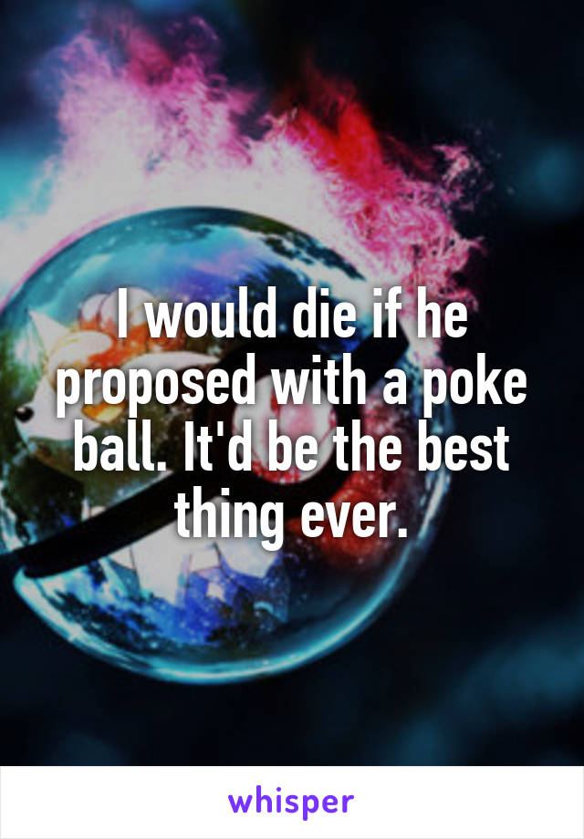 I would die if he proposed with a poke ball. It'd be the best thing ever.