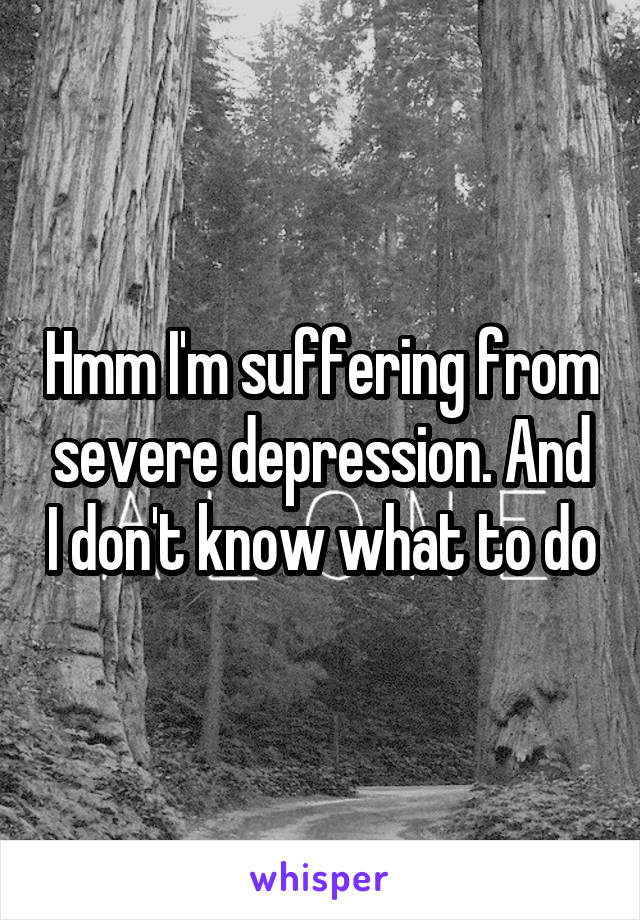 Hmm I'm suffering from severe depression. And I don't know what to do