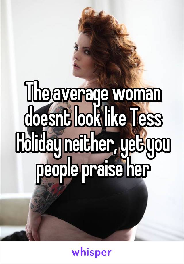 The average woman doesnt look like Tess Holiday neither, yet you people praise her